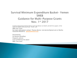 Guidance Prepared by Thomas Byrnes Cash Cap Adviser on behalf, and with the support, of the
Cash and Markets Working Group -Yemen ,and
MEB-task Team
For more information contact: Thomas Byrnes: tom.byrnes@gmail.com or Martha
Getachew Metaferia: getachewm@un.org
Presented by
Dr.Haroon Almadhaji
Programs adviser
Civil confederacy for peace
MEB-Task team
 