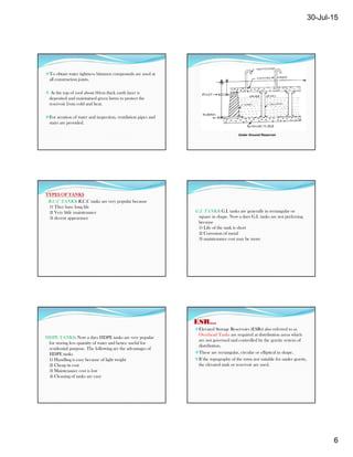 30-Jul-15
6
To obtain water tightness bitumen compounds are used at
all construction joints.
 At the top of roof about 60cm thick earth layer is
deposited and maintained green lawns to protect the
reservoir from cold and heat.
For aeration of water and inspection, ventilation pipes and
stairs are provided.
Under Ground Reservoir
TYPES OF TANKS
R.C.C TANKS: R.C.C tanks are very popular because
1) They have long life
2) Very little maintenance
3) decent appearance
G.I. TANKS: G.I. tanks are generally in rectangular or
square in shape. Now a days G.I. tanks are not preferring
because
1) Life of the tank is short
2) Corrosion of metal
3) maintenance cost may be more
HDPE TANKS: Now a days HDPE tanks are very popular
for storing less quantity of water and hence useful for
residential purpose. The following are the advantages of
HDPE tanks
1) Handling is easy because of light weight
2) Cheap in cost
3) Maintenance cost is low
4) Cleaning of tanks are easy
ESR...
Elevated Storage Reservoirs (ESRs) also referred to as
Overhead Tanks are required at distribution areas which
are not governed and controlled by the gravity system of
distribution.
These are rectangular, circular or elliptical in shape.
If the topography of the town not suitable for under gravity,
the elevated tank or reservoir are used.
 