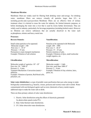 Membrane Filtration and SODIS
1
Manesh P. Malla (nec)
Membrane filtration
Membrane filters are widely used for filtering both drinking water and sewage. For drinking
water, membrane filters can remove virtually all particles larger than 0.2 ᵤ m
including giardia and cryptosporidium. Membrane filters are an effective form of tertiary
treatment when it is desired to reuse the water for industry, for limited domestic purposes, or
before discharging the water into a river that is used by towns further downstream. They are
widely used in industry, particularly for beverage preparation (including bottled water). However
no filtration can remove substances that are actually dissolved in the water such
as phosphorus, nitrates and heavy metal ions.
Processes:
Reverse Osmosis:
Small solute particles to be separated.
Molecular weight < 100
Pore size: 2 – 10 A0
Pressure: > 25 atm.
Permeation is main transport mechanism
Example: Filtration of salt solution
Ultrafiltration:
Molecular weight of particles: 103
- 105
Pore size: 20 – 1000 A0
Pressure: 6 – 8 atm.
Transport Mechanism: Convection (main) +
diffusion
Example: Filtration of protein, Red blood cells,
polymers, etc.
Nanofiltration:
Particles to be separated with Molecular
weight: 200 – 1000
Pore size: 5 – 20 A0
Pressure: 15 – 25 atm.
Particle retention of salts.
Example: Filtration of dyes, small molecular
weight organics, etc.
Microfiltration:
Molecular weight > 1 lakh
Pore size: more than 1000 A0
Pressure: 2 – 4 atm.
Example: Filtration of clay solution, latex,
paint, etc.
Solar water disinfection is a type of portable water purification that uses solar energy to make
biologically-contaminated (e.g. bacteria, viruses, protozoa and worms) water safe to drink. Water
contaminated with non-biological agents such as toxic chemicals or heavy metals require
additional steps to make the water safe to drink.
There are three primary subsets of solar water disinfection:
1. Electric. Solar disinfection using the effects of electricity generated
by photovoltaic panels (solar PV).
2. Heat. Solar thermal water disinfection.
3. UV. Solar ultraviolet water disinfection.
 