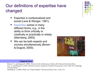 Our definitions of expertise have
changed
 Expertise is contextualized and
social (Lave & Wenger, 1991).
 Expertise comes in many
different forms, e.g., in the
ability to think critically or
creatively or practically or wisely
(Sternberg, 2003).
 We can be both experts and
novices simultaneously (Brown
& Duguid, 2000).
Brown, J. S., and Duguid, P. (2000). The Social Life of Information. Boston, MA: Harvard University Press.
Lave, J., and Wenger, E. (1991). Situated Learning: Legitimate Peripheral Participation. New York, NY: Cambridge
University Press.
Sternberg, R. J. (2003). What is an “Expert Student?” Educational Researcher, 32 (8), 5-9.
Adopted from:
 