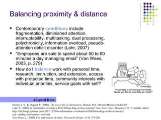 Balancing proximity & distance
 Contemporary conditions include
fragmentation, diminished attention,
interruptability, multitasking, dual processing,
polychronicity, information overload, pseudo-
attention deficit disorder (Lohr, 2007)
 “Employees are said to spend about 50 to 90
minutes a day managing email” (Van Waes,
2003, p. 279)
 How do I balance work with personal time,
research, instruction, and extension, access
with protected time, community interests with
individual priorities, service goals with self?
Brown, J. S., & Duguid, P. (2000). The social life of information. Boston, MA: Harvard Business School P.
Lohr, S. (2007). Is information overload a $650 billion drag on the economy? New York Times, December 20. Available online:
http://bits.blogs.nytimes.com/2007/12/20/is-information -overload-a-650-billion-drag-on-the-economy/?
scp=1andsq=information+overload
Van Waes, L. (2003). Use and misuse of email. Document Design, 4 (3), 279-280.
Adopted from:
 