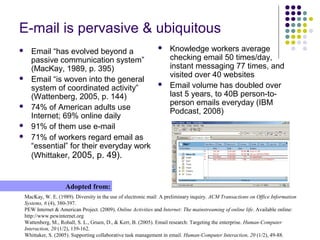 E-mail is pervasive & ubiquitous
 Email “has evolved beyond a
passive communication system”
(MacKay, 1989, p. 395)
 Email “is woven into the general
system of coordinated activity”
(Wattenberg, 2005, p. 144)
 74% of American adults use
Internet; 69% online daily
 91% of them use e-mail
 71% of workers regard email as
“essential” for their everyday work
(Whittaker, 2005, p. 49).
MacKay, W. E. (1989). Diversity in the use of electronic mail: A preliminary inquiry. ACM Transactions on Office Information
Systems, 6 (4), 380-397.
PEW Internet & American Project. (2009). Online Activities and Internet: The mainstreaming of online life. Available online:
http://www.pewinternet.org
Wattenberg, M., Rohall, S. L., Gruen, D., & Kerr, B. (2005). Email research: Targeting the enterprise. Human-Computer
Interaction, 20 (1/2), 139-162.
Whittaker, S. (2005). Supporting collaborative task management in email. Human-Computer Interaction, 20 (1/2), 49-88.
Adopted from:
 Knowledge workers average
checking email 50 times/day,
instant messaging 77 times, and
visited over 40 websites
 Email volume has doubled over
last 5 years, to 40B person-to-
person emails everyday (IBM
Podcast, 2008)
 