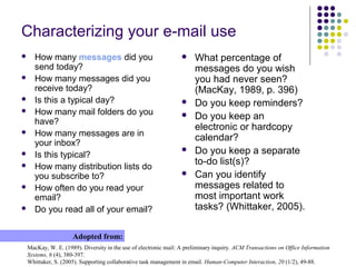 Characterizing your e-mail use
 How many messages did you
send today?
 How many messages did you
receive today?
 Is this a typical day?
 How many mail folders do you
have?
 How many messages are in
your inbox?
 Is this typical?
 How many distribution lists do
you subscribe to?
 How often do you read your
email?
 Do you read all of your email?
MacKay, W. E. (1989). Diversity in the use of electronic mail: A preliminary inquiry. ACM Transactions on Office Information
Systems, 6 (4), 380-397.
Whittaker, S. (2005). Supporting collaborative task management in email. Human-Computer Interaction, 20 (1/2), 49-88.
Adopted from:
 What percentage of
messages do you wish
you had never seen?
(MacKay, 1989, p. 396)
 Do you keep reminders?
 Do you keep an
electronic or hardcopy
calendar?
 Do you keep a separate
to-do list(s)?
 Can you identify
messages related to
most important work
tasks? (Whittaker, 2005).
 