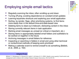 Employing simple email tactics
 Regularly scanning the inbox; often scrolling up and down
 Turning off ping; avoiding dependence on constant email updates
 Learning keystroke shortcuts and exploring your email application
 Sorting, by sender, flags, other prioritizing systems, to find items
more easily than in the default time-and-date-based view
 Deleting items to clean-out irrelevant, distracting content in the inbox
 Storing currently relevant items in task application
 Marking email messages as unread (or critical or important, etc.)
 Storing items in appropriately labeled email folders and subfolders to
be worked on together in the future
 Archiving messages in email folders for reference
 Inspecting or searching in folders in email and using other technical
or nontechnical methods of keeping work prioritized
 Making a calendar event to remind oneself to do something (Bellotti,
et al., 2005, p. 102)
Bellotti, V., Ducheneaut, N., Howard, M., Smith, I., & Grinter, R. E. (2005). Quality versus quantity: Email-centric task
management and its relation with overload. Human-Computer Interaction, 20 (1/2), 89-138.
Adopted from:
 