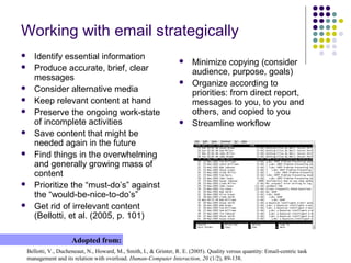 Working with email strategically
 Identify essential information
 Produce accurate, brief, clear
messages
 Consider alternative media
 Keep relevant content at hand
 Preserve the ongoing work-state
of incomplete activities
 Save content that might be
needed again in the future
 Find things in the overwhelming
and generally growing mass of
content
 Prioritize the “must-do’s” against
the “would-be-nice-to-do’s”
 Get rid of irrelevant content
(Bellotti, et al. (2005, p. 101)
Bellotti, V., Ducheneaut, N., Howard, M., Smith, I., & Grinter, R. E. (2005). Quality versus quantity: Email-centric task
management and its relation with overload. Human-Computer Interaction, 20 (1/2), 89-138.
Adopted from:
 Minimize copying (consider
audience, purpose, goals)
 Organize according to
priorities: from direct report,
messages to you, to you and
others, and copied to you
 Streamline workflow
 