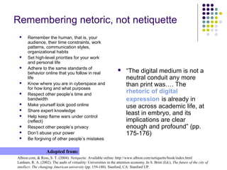 Remembering netoric, not netiquette
Albion.com, & Ross, S. T. (2004). Netiquette. Available online: http://www.albion.com/netiquette/book/index.html
Lanham, R. A. (2002). The audit of virtuality: Universities in the attention economy. In S. Brint (Ed.), The future of the city of
intellect: The changing American university (pp. 159-180). Stanford, CA: Stanford UP.
Adopted from:
 Remember the human, that is, your
audience, their time constraints, work
patterns, communication styles,
organizational habits
 Set high-level priorities for your work
and personal life
 Adhere to the same standards of
behavior online that you follow in real
life
 Know where you are in cyberspace and
for how long and what purposes
 Respect other people’s time and
bandwidth
 Make yourself look good online
 Share expert knowledge
 Help keep flame wars under control
(reflect)
 Respect other people’s privacy
 Don’t abuse your power
 Be forgiving of other people’s mistakes
 “The digital medium is not a
neutral conduit any more
than print was…. The
rhetoric of digital
expression is already in
use across academic life, at
least in embryo, and its
implications are clear
enough and profound” (pp.
175-176)
 