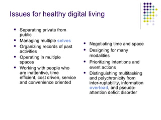 Issues for healthy digital living
 Separating private from
public
 Managing multiple selves
 Organizing records of past
activities
 Operating in multiple
spaces
 Working with people who
are inattentive, time
efficient, cost driven, service
and convenience oriented
 Negotiating time and space
 Designing for many
modalities
 Prioritizing intentions and
event actions
 Distinguishing multitasking
and polychronicity from
inter-ruptability, information
overload, and pseudo-
attention deficit disorder
 