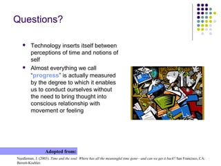 Questions?
 Technology inserts itself between
perceptions of time and notions of
self
 Almost everything we call
“progress” is actually measured
by the degree to which it enables
us to conduct ourselves without
the need to bring thought into
conscious relationship with
movement or feeling
Needleman, J. (2003). Time and the soul: Where has all the meaningful time gone—and can we get it back? San Francisco, CA:
Berrett-Koehler.
Adopted from:
 