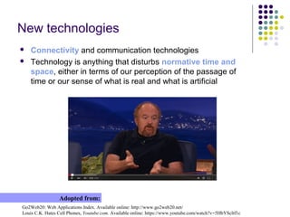 New technologies
 Connectivity and communication technologies
 Technology is anything that disturbs normative time and
space, either in terms of our perception of the passage of
time or our sense of what is real and what is artificial
Go2Web20: Web Applications Index. Available online: http://www.go2web20.net/
Louis C.K. Hates Cell Phones, Youtube.com. Available online: https://www.youtube.com/watch?v=5HbYScltf1c
Adopted from:
 