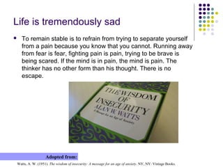 Life is tremendously sad
 To remain stable is to refrain from trying to separate yourself
from a pain because you know that you cannot. Running away
from fear is fear, fighting pain is pain, trying to be brave is
being scared. If the mind is in pain, the mind is pain. The
thinker has no other form than his thought. There is no
escape.
Watts, A. W. (1951). The wisdom of insecurity: A message for an age of anxiety. NY, NY: Vintage Books.
Adopted from:
 