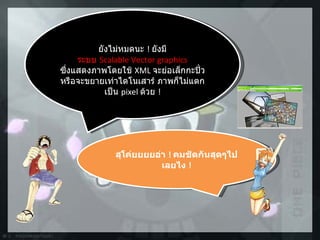 ยังไม่หมดนะ  !   ยังมี ระบบ  Scalable Vector graphics ซึ่งแสดงภาพโดยใช้  XML  จะย่อเล็กกะปิ๋ว  หรือจะขยายเท่าไดโนเสาร์ ภาพก็ไม่แตกเป็น  pixel  ด้วย  ! สุโค่ยยยยอ่า  !  คมชัดกันสุดๆไปเลยไง  ! 