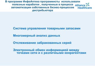 В программе ИнфоАптека программисты  использовали полезные наработки , полученные в процессе автоматизации собственных бизнес-процессов дистрибьютора Система управления товарными запасами  Многомерный анализ данных Отслеживание забракованных серий Электронный обмен информацией между точками сети и с различными конрагентами 