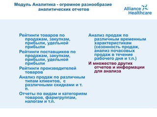 Модуль Аналитика - огромное разнообразие  аналитических отчетов Рейтинги товаров по продажам, закупкам, прибыли, удельной прибыли Рейтинги поставщиков по продажам, закупкам, прибыли, удельной прибыли Рейтинги производителей товаров Анализ продаж по различным типам клиентов,  с различными скидками и т. п. Отчеты по видам и категориям товаров, фармгруппам, налогам и т.п. Анализ продаж по различным временным характеристикам (сезонность продаж,  анализ почасовых продаж в течение рабочего дня и т.п.) И множество других отчетов и информации для анализа 