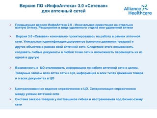 Предыдущая версия ИнфоАптека 2.0 - Изначальная ориентация на отдельно взятую аптеку. Расширения в виде удаленного отдела или удаленной аптеки Версия 3.0 «Сетевая» изначально проектировалась на работу в рамках аптечной сети. Уникальная идентификация документов (синоним движения товаров) и других объектов в рамках всей аптечной сети. Следствие этого возможность создавать любые документы в любой точке сети и возможность перемещать их из одной в другую Возможность в  ЦО отслеживать информацию по работе аптечной сети в целом. Товарные запасы всех аптек сети в ЦО, информация о всех типах движения товара и о всех документах в ЦО Централизованное ведение справочников в ЦО. Синхронизация справочников между узлами аптечной сети   Система заказов товаров у поставщиков гибкая и настраиваемая под бизнес-схему сети Версия ПО «ИнфоАптека»  3.0   «Сетевая» для аптечный сетей 