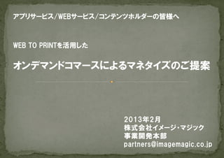 アプリサービス/WEBサービス/コンテンツホルダーの皆様へ



WEB  TO  PRINTを活用した


オンデマンドコマースによるマネタイズのご提案




                      2013年2月
                      株式会社イメージ・マジック
                      事業開発本部
                      partners@imagemagic.co.jp
 