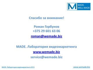 Спасибо за внимание!

         Роман Горбунов
        +375 29 601 63 06
       roman@wemade.biz

MADE. Лаборатория видеомаркетинга
          www.wemade.biz
        service@wemade.biz
 