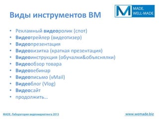 Виды инструментов ВМ
•   Рекламный видеоролик (спот)
•   Видеотрейлер (видеотизер)
•   Видеопрезентация
•   Видеовизитка (краткая презентация)
•   Видеоинструкция (обучалки&объяснялки)
•   Видеообзор товара
•   Видеовебинар
•   Видеописьмо (vMail)
•   Видеоблог (Vlog)
•   Видеосайт
•   продолжить…
 