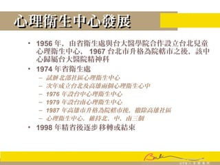 心理衛生中心發展心理衛生中心發展
• 1956 年，由省衛生處與台大醫學院合作設立台北兒童
心理衛生中心， 1967 台北市升格為院轄市之後，該中
心歸屬台大醫院精神科
• 1974 年省衛生處
– 試 北部社區心理衛生中心辦
– 次年成立台北及高雄兩個心理衛生心中
– 1976 年設台中心理衛生中心
– 1979 年設台南心理衛生中心
– 1987 年高雄市升格為院轄市後，撤除高雄社區
– 心理衛生中心，維持北、中、南三個
• 1998 年精省後逐 移轉或結束步
 