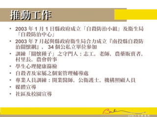 推動工作推動工作
• 2003 年 1 月 1 日縣政府成立「自殺防治小組」及衛生局
「自殺防治中心」
• 2003 年 7 月起與縣政府衛生局合力成立『南投縣自殺防
治關懷網』， 34 個公私立單位參加
• 訓練「關懷種子」之守門人：志工，老師，農藥販賣者，
村里長，農會幹事
• 學生心理健康篩檢
• 自殺者及家屬之個案管理輔導處
• 專業人員訓練：開業醫師，公衛護士，機構照顧人員
• 媒體宣導
• 社區及校園宣導
 