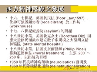 西方精神醫療之發展西方精神醫療之發展
• 十六、七世紀，英國貧民法 (Poor Law,1597) ，
仕紳可強置頑劣者 (recalcitrant) 於工作坊
(workhouse)
• 十七、八世紀療養院 (asylum) 的興起
• 十八世紀中葉，美國狄克女士 (Dorothea Dix) 因
應大量移民而鼓吹建立數千床規模之大型州立精
神醫院 (state mental hospital)
• 十八世紀末葉，法國皮奈爾醫師 (Philip Pinel)
推動道 療法德 (moral treatment) ，主張 200 ～
250 床，以出院為目標
• 1950 年代抗精神病藥物 (neuroleptics) 發明及
1960 年代除機構化運動 (deinstitutionalization)
 