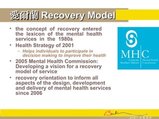愛爾蘭愛爾蘭 Recovery ModelRecovery Model
• the concept of recovery entered
the lexicon of the mental health
services in the 1980s
• Health Strategy of 2001
– Helps individuals to participate in
decision making to improve their health
• 2005 Mental Health Commission:
Developing a vision for a recovery
model of service
• recovery orientation to inform all
aspects of the design, development
and delivery of mental health services
since 2006
 
