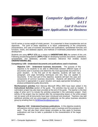 Computer Applications I
                                                            6411
                                                    Unit B Overview
                                 Software Applications for Business


Unit B carries a course weight of ninety percent. It is presented in three competencies and six
objectives. The point of these objectives is to teach understanding of the components,
characteristics, and uses of business documents and publications, spreadsheet formulas and
functions, charts, and database objects, and methods of multimedia presentation delivery and
development.
Students are using APPLY (C3) as a means to UNDERSTAND (B2) the content of this unit.
Following procedures/guidelines (APPLY C3) for developing business documents, publications,
spreadsheets, and databases, provides necessary relevance that enables student
UNDERSTANDING (B2).
Competency 3.00 – Understand documents and publications used in business.
       Objective 3.01: Understand business documents. The purpose of this
       objective is for students to be able to differentiate between different types of
       documents used in business and determine the most appropriate document for a
       given situation. In the first part of the objective, students will learn text,
       paragraph, and page formatting techniques and why they are applied to
       documents. In the next part of this objective, students will learn the uses and
       components of common business documents. Students will determine which
       document is appropriate in a given situation and apply appropriate formatting to
       produce professional quality documents.
   Reinforcement activities from Glencoe Microsoft Office 2003 have been added in the
   Instructional Activities section of the guide. The activities may be used as needed. A
   culmination project has also been provided at the end of the guide. The teacher is the best
   judge of when and if to include the activities presented in the culmination project. Each
   activity of the project may be inserted after the corresponding lesson or the entire project
   can be saved until all documents have been introduced and practiced. Teachers may add
   additional activities and are encouraged to collaborate via the yahoo business educators
   group by emailing them to NCBEteachers@egroups.com.


       Objective 3.02: Understand business publications. In this objective students
       will examine common types of publications used in business and the purposes of
       each. They will also learn about design principles as they apply to business
       publications and how to tailor a publication to the characteristics of the target
       audience.


6411 – Computer Applications I        Summer 2008, Version 2                   Unit B Overview
 