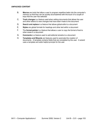 UNPACKED CONTENT


       B.     Macros are tools that allow a user to program repetitive tasks into the computer’s
              memory so that they can be quickly accomplished with the touch of a couple of
              keys that the user has selected
       C.     Track changes is a feature used when editing documents that allows the user
              and other editors to view changes that have been made to the document
       D.     Search and replace is a feature that allows global edits to a document
       E.     Styles are global formats for headings and other text within a document
       F.     The format painter is a feature that allows a user to copy the format of text to
              other areas in a document
       G.     Comments is a feature used to add editorial remarks to a document
       H.     Templates and Wizards are features used to automate the creation of
              documents. A template contains fields that are completed by the user. A wizard
              uses a template and adds helpful prompts for the user




6411 – Computer Applications I         Summer 2008, Version 2          Unit B – 3.01 – page 103
 