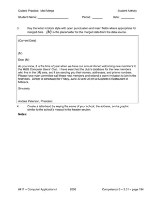 Guided Practice: Mail Merge                                                         Student Activity

 Student Name:                                         Period:                   Date:


3.        Key the letter in block style with open punctuation and insert fields where appropriate for
          merged data. (M) is the placeholder for the merged data from the data source.


 (Current Date)



 (M)

 Dear (M)

 As you know, it is the time of year when we have our annual dinner welcoming new members to
 the HUG Computer Users’ Club. I have searched the club’s database for the new members
 who live in the (M) area, and I am sending you their names, addresses, and phone numbers.
 Please have your committee call these new members and extend a warm invitation to join in the
 festivities. Dinner is scheduled for Friday, June 30 at 6:00 pm at Dolcetto’s Restaurant in
 Millneck.

 Sincerely



 Andrea Peterson, President
4.        Create a letterhead by keying the name of your school, the address, and a graphic
          similar to the school’s mascot in the header section.
 Notes:




 6411 – Computer Applications I              2008                       Competency B – 3.01 – page 194
 