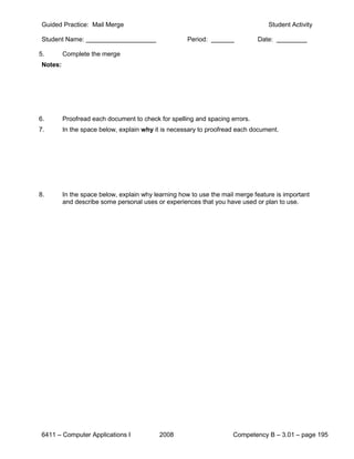 Guided Practice: Mail Merge                                                      Student Activity

 Student Name:                                        Period:                 Date:

5.        Complete the merge
 Notes:




6.        Proofread each document to check for spelling and spacing errors.
7.        In the space below, explain why it is necessary to proofread each document.




8.        In the space below, explain why learning how to use the mail merge feature is important
          and describe some personal uses or experiences that you have used or plan to use.




 6411 – Computer Applications I             2008                      Competency B – 3.01 – page 195
 