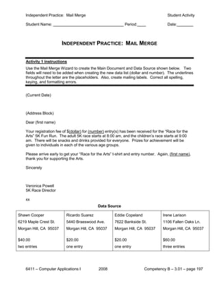 Independent Practice: Mail Merge                                                    Student Activity

    Student Name:                                             Period:                   Date:



                         INDEPENDENT PRACTICE: MAIL MERGE


    Activity 1 Instructions
    Use the Mail Merge Wizard to create the Main Document and Data Source shown below. Two
    fields will need to be added when creating the new data list (dollar and number). The underlines
    throughout the letter are the placeholders. Also, create mailing labels. Correct all spelling,
    keying, and formatting errors.


    (Current Date)



    (Address Block)

    Dear (first name)

    Your registration fee of $(dollar) for (number) entry(s) has been received for the “Race for the
    Arts” 5K Fun Run. The adult 5K race starts at 8:00 am, and the children’s race starts at 9:00
    am. There will be snacks and drinks provided for everyone. Prizes for achievement will be
    given to individuals in each of the various age groups.

    Please arrive early to get your “Race for the Arts” t-shirt and entry number. Again, (first name),
    thank you for supporting the Arts.

    Sincerely



    Veronica Powell
    5K Race Director

    xx
                                              Data Source

Shawn Cooper                Ricardo Suarez              Eddie Copeland               Irene Larison
6219 Maple Crest St.        5440 Braeswood Ave.         7622 Bankside St.            1106 Fallen Oaks Ln.
Morgan Hill, CA 95037       Morgan Hill, CA 95037       Morgan Hill, CA 95037        Morgan Hill, CA 95037

$40.00                      $20.00                      $20.00                       $60.00
two entries                 one entry                   one entry                    three entries




    6411 – Computer Applications I             2008                       Competency B – 3.01 – page 197
 