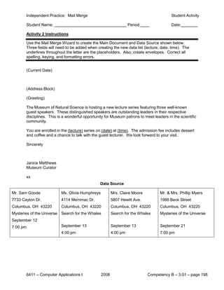 Independent Practice: Mail Merge                                                  Student Activity

       Student Name:                                              Period:                Date:

       Activity 2 Instructions

       Use the Mail Merge Wizard to create the Main Document and Data Source shown below.
       Three fields will need to be added when creating the new data list (lecture, date, time). The
       underlines throughout the letter are the placeholders. Also, create envelopes. Correct all
       spelling, keying, and formatting errors.


       (Current Date)



       (Address Block)

       (Greeting)

       The Museum of Natural Science is hosting a new lecture series featuring three well-known
       guest speakers. These distinguished speakers are outstanding leaders in their respective
       disciplines. This is a wonderful opportunity for Museum patrons to meet leaders in the scientific
       community.

       You are enrolled in the (lecture) series on (date) at (time). The admission fee includes dessert
       and coffee and a chance to talk with the guest lecturer. We look forward to your visit.

       Sincerely



       Janice Matthews
       Museum Curator

       xx
                                                 Data Source

Mr. Sam Goode             Ms. Olivia Humphreys          Mrs. Claire Moore          Mr. & Mrs. Phillip Myers
7733 Cayton Dr.           4114 Merrimac Dr.             5807 Hewitt Ave.           1988 Beck Street
Columbus, OH 43220        Columbus, OH 43220            Columbus, OH 43220         Columbus, OH 43220
Mysteries of the Universe Search for the Whales         Search for the Whales      Mysteries of the Universe
September 12
7:00 pm                   September 13                  September 13               September 21
                          4:00 pm                       4:00 pm                    7:00 pm




       6411 – Computer Applications I            2008                       Competency B – 3.01 – page 198
 