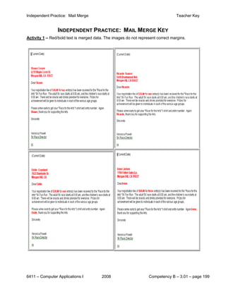 Independent Practice: Mail Merge                                                 Teacher Key


                 INDEPENDENT PRACTICE: MAIL MERGE KEY
Activity 1 – Red/bold text is merged data. The images do not represent correct margins.




6411 – Computer Applications I           2008                     Competency B – 3.01 – page 199
 