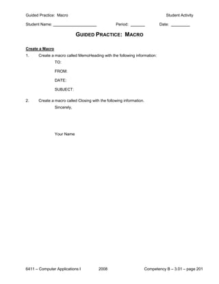 Guided Practice: Macro                                                            Student Activity

Student Name:                                      Period:                    Date:

                              GUIDED PRACTICE: MACRO

Create a Macro
1.     Create a macro called MemoHeading with the following information:
                 TO:

                 FROM:

                 DATE:

                 SUBJECT:

2.     Create a macro called Closing with the following information.
                 Sincerely,




                 Your Name




6411 – Computer Applications I           2008                          Competency B – 3.01 – page 201
 