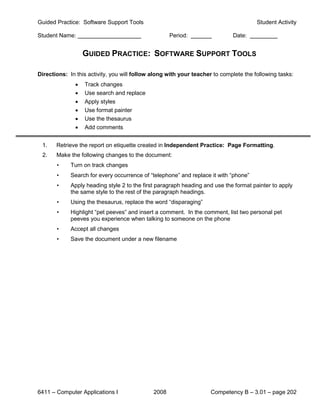 Guided Practice: Software Support Tools                                                Student Activity

Student Name:                                        Period:                 Date:


                   GUIDED PRACTICE: SOFTWARE SUPPORT TOOLS

Directions: In this activity, you will follow along with your teacher to complete the following tasks:
               •   Track changes
               •   Use search and replace
               •   Apply styles
               •   Use format painter
               •   Use the thesaurus
               •   Add comments


 1.    Retrieve the report on etiquette created in Independent Practice: Page Formatting.
 2.    Make the following changes to the document:
       •     Turn on track changes
       •     Search for every occurrence of “telephone” and replace it with “phone”
       •     Apply heading style 2 to the first paragraph heading and use the format painter to apply
             the same style to the rest of the paragraph headings.
       •     Using the thesaurus, replace the word “disparaging”
       •     Highlight “pet peeves” and insert a comment. In the comment, list two personal pet
             peeves you experience when talking to someone on the phone
       •     Accept all changes
       •     Save the document under a new filename




6411 – Computer Applications I                2008                   Competency B – 3.01 – page 202
 