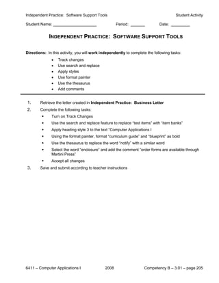 Independent Practice: Software Support Tools                                          Student Activity

Student Name:                                       Period:                  Date:


             INDEPENDENT PRACTICE: SOFTWARE SUPPORT TOOLS

Directions: In this activity, you will work independently to complete the following tasks:
              •   Track changes
              •   Use search and replace
              •   Apply styles
              •   Use format painter
              •   Use the thesaurus
              •   Add comments


1.      Retrieve the letter created in Independent Practice: Business Letter
2.      Complete the following tasks:
             Turn on Track Changes
             Use the search and replace feature to replace “test items” with “item banks”
             Apply heading style 3 to the text “Computer Applications I
             Using the format painter, format “curriculum guide” and “blueprint” as bold
             Use the thesaurus to replace the word “notify” with a similar word
             Select the word “enclosure” and add the comment “order forms are available through
              Martini Press”
             Accept all changes
3.      Save and submit according to teacher instructions




6411 – Computer Applications I               2008                   Competency B – 3.01 – page 205
 