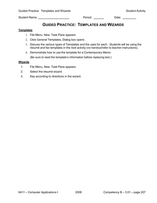 Guided Practice: Templates and Wizards                                                  Student Activity

Student Name:                                          Period:                  Date:

                    GUIDED PRACTICE: TEMPLATES AND WIZARDS
Templates
      1. File Menu, New, Task Pane appears
      2. Click General Templates, Dialog box opens
      3. Discuss the various types of Templates and the uses for each. Students will be using the
         résumé and fax templates in the next activity (no handout/refer to teacher instructions).
      4. Demonstrate how to use the template for a Contemporary Memo
          (Be sure to read the template’s information before replacing text.)
Wizards
 1.       File Menu, New, Task Pane appears
 2.       Select the résumé wizard.
 3.       Key according to directions in the wizard.




6411 – Computer Applications I                 2008                   Competency B – 3.01 – page 207
 