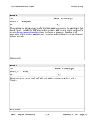 Document Culmination Project                                           Student Activity




Email 1
TO:                                                FROM: Charles Right
SUBJECT:       Paragraph
CC:                                                   BC:

Please prepare a paragraph or two for the local paper announcing the opening of East
Coast Travel. Include the CEO’s name, the company address and phone number, the
website (www.eastcoasttravel.com) and the hours of business. Supply a brief
description of the services available such as group and individual travel planning and
holiday specials.




Attachment:



Email 2
TO:                                                 FROM: Charles Right
SUBJECT:        Memo
CC:                                                    BC:

Please prepare a memo to all staff which describes the company dress policy.
Thanks.




Attachment:


 6411 – Computer Applications I          2008                Competency B – 3.01 – page 210
 