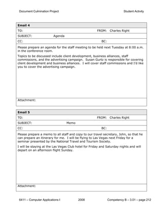 Document Culmination Project                                             Student Activity



Email 4
TO:                                                   FROM: Charles Right
SUBJECT:                  Agenda
CC:                                                      BC:

Please prepare an agenda for the staff meeting to be held next Tuesday at 8:00 a.m.
in the conference room.
Topics to be discussed include client development, business alliances, staff
commissions, and the advertising campaign. Susan Gurtz is responsible for covering
client development and business alliances. I will cover staff commissions and I’d like
you to cover the advertising campaign.




Attachment:



Email 5
TO:                                                   FROM: Charles Right
SUBJECT:                           Memo
CC:                                                      BC:

Please prepare a memo to all staff and copy to our travel secretary, John, so that he
can prepare an itinerary for me. I will be flying to Las Vegas next Friday for a
seminar presented by the National Travel and Tourism Society.
I will be staying at the Las Vegas Club hotel for Friday and Saturday nights and will
depart on an afternoon flight Sunday.




Attachment:



 6411 – Computer Applications I           2008                 Competency B – 3.01 – page 212
 