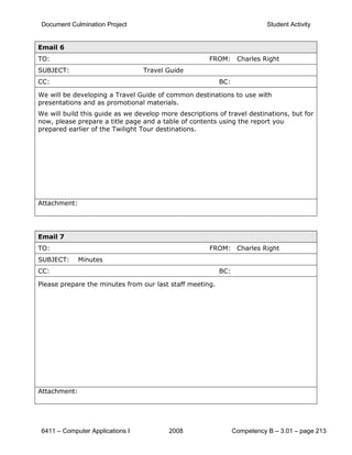 Document Culmination Project                                              Student Activity


Email 6
TO:                                                   FROM: Charles Right
SUBJECT:                          Travel Guide
CC:                                                       BC:

We will be developing a Travel Guide of common destinations to use with
presentations and as promotional materials.
We will build this guide as we develop more descriptions of travel destinations, but for
now, please prepare a title page and a table of contents using the report you
prepared earlier of the Twilight Tour destinations.




Attachment:




Email 7
TO:                                                   FROM: Charles Right
SUBJECT:      Minutes
CC:                                                       BC:

Please prepare the minutes from our last staff meeting.




Attachment:




 6411 – Computer Applications I          2008                   Competency B – 3.01 – page 213
 