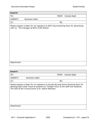 Document Culmination Project                                              Student Activity


Email 8
TO:                                                    FROM: Charles Right
SUBJECT:         Business Letter
CC:                                                       BC:

Please prepare a letter for my signature to Bill’s Pizza thanking them for advertising
with us. The manager at Bill’s is Bill Sexton.




Attachment:




Email 9
TO:                                                    FROM: Charles Right
SUBJECT:           Business Letter
CC:                                                       BC:

Please prepare a letter for my signature to Sunset Nursing Home thanking them for
allowing East Coast Travel to present our Twilight Tours to the staff and residents.
The CEO of the nursing home is Dr. Naomi Bearfoot




Attachment:




 6411 – Computer Applications I           2008                  Competency B – 3.01 – page 214
 