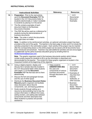 INSTRUCTIONAL ACTIVITIES


                  Instructional Activities                       Relevancy               Resources
12.       Preparation: Prior to the next activity,                                     3.01/
           send the Document Examples PDF file                                          Documents/
           located in the 3.01 Documents folder to                                      Document
           students electronically or make it available                                 Examples
           to students by placing it on the server
          This file contains examples of each
           document listed on the Business
           Documents Checklist
          This PDF file will be used as a reference for
           students during the demonstrations of
           business documents
          Note: The order in which the documents
           are taught does not matter
           Note: In addition to the reinforcement activities, an optional culmination project has been
           provided at the end of the guide. The teacher is the best judge of when and if to include the
           activities presented in the culmination project. Each activity of the project may be inserted
           after the corresponding lesson or the entire project can be saved until all documents have
           been introduced and practiced. Teachers may add additional activities and are encouraged
           to collaborate via the yahoo business educators group by emailing them to
           NCBEteachers@egroups.com.
           Note: The graphic organizers used in the business documents section which follows
           contain empty spaces for students to fill in as the information is described and
           demonstrated by the teacher. The content for these graphic organizers is located in the
           Unpacked Content at the beginning of this objective.
13.       Using a digital projector, display and           Helps students             3.01/
           discuss the 2 sample résumés located in           UNDERSTAND (B2)            Documents/
           the 3.01 Documents folder while students          the uses and               Document
           view pages 1-2 of the Document                    components of various      Examples/
           Examples PDF file that was sent to them           business documents        Examples of
           electronically                                    through discussion and     résumés from
          Discuss the font and paragraph formats            example.                   Internet,
           and the use of white space                                                   textbooks, or
          Distribute the Business Document Notes:                                      other sources
           Résumé graphic organizer and facilitate                                     Business
           class discussion about résumé                                                Document
           components, use, and keying guidelines                                       Notes: Résumé
          Guide students through setting up a                                          Student Notes
           resume by demonstrating how to key the
           contact information in different font sizes,
           adding borders, and adding tabs between
           components and their descriptive text.
           Allow students to practice and provide
           assistance.




      6411 – Computer Applications I          Summer 2008, Version 2          Unit B – 3.01 – page 109
 
