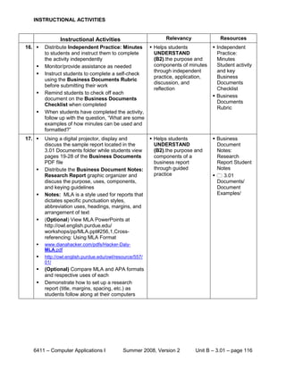 INSTRUCTIONAL ACTIVITIES


               Instructional Activities                         Relevancy              Resources
16.    Distribute Independent Practice: Minutes  Helps students                    Independent
        to students and instruct them to complete   UNDERSTAND                        Practice:
        the activity independently                  (B2).the purpose and              Minutes
       Monitor/provide assistance as needed        components of minutes             Student activity
                                                    through independent               and key
       Instruct students to complete a self-check
                                                    practice, application,            Business
        using the Business Documents Rubric
                                                    discussion, and                   Documents
        before submitting their work
                                                    reflection                        Checklist
       Remind students to check off each
                                                                                     Business
        document on the Business Documents
                                                                                      Documents
        Checklist when completed
                                                                                      Rubric
       When students have completed the activity,
        follow up with the question, “What are some
        examples of how minutes can be used and
        formatted?”
17.    Using a digital projector, display and             Helps students           Business
        discuss the sample report located in the            UNDERSTAND                Document
        3.01 Documents folder while students view           (B2).the purpose and      Notes:
        pages 19-28 of the Business Documents               components of a           Research
        PDF file                                            business report           Report Student
       Distribute the Business Document Notes:             through guided            Notes
        Research Report graphic organizer and               practice                  3.01
        discuss the purpose, uses, components,                                        Documents/
        and keying guidelines                                                         Document
       Notes: MLA is a style used for reports that                                   Examples/
        dictates specific punctuation styles,
        abbreviation uses, headings, margins, and
        arrangement of text
       (Optional) View MLA PowerPoints at
        http://owl.english.purdue.edu/
        workshops/pp/MLA.ppt#256,1,Cross-
        referencing: Using MLA Format
       www.dianahacker.com/pdfs/Hacker-Daly-
        MLA.pdf
       http://owl.english.purdue.edu/owl/resource/557/
        01/
       (Optional) Compare MLA and APA formats
        and respective uses of each
       Demonstrate how to set up a research
        report (title, margins, spacing, etc.) as
        students follow along at their computers




   6411 – Computer Applications I            Summer 2008, Version 2          Unit B – 3.01 – page 116
 
