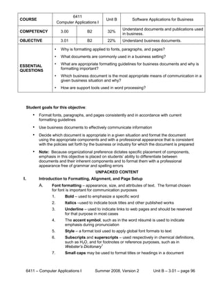 6411
COURSE                                               Unit B         Software Applications for Business
                         Computer Applications I
                                                               Understand documents and publications used
COMPETENCY                 3.00           B2          32%
                                                               in business.
OBJECTIVE                  3.01           B2          22%      Understand business documents.

                     •     Why is formatting applied to fonts, paragraphs, and pages?
                     •     What documents are commonly used in a business setting?

ESSENTIAL            •     What are appropriate formatting guidelines for business documents and why is
QUESTIONS                  formatting important?
                     •     Which business document is the most appropriate means of communication in a
                           given business situation and why?
                     •     How are support tools used in word processing?



      Student goals for this objective:
         •   Format fonts, paragraphs, and pages consistently and in accordance with current
             formatting guidelines
         •   Use business documents to effectively communicate information
         •   Decide which document is appropriate in a given situation and format the document
             using the appropriate components and with a professional appearance that is consistent
             with the policies set forth by the business or industry for which the document is prepared
         •   Note: Because organizational preference dictates specific placement of components,
             emphasis in this objective is placed on students’ ability to differentiate between
             documents and their inherent components and to format them with a professional
             appearance free of grammar and spelling errors
                                               UNPACKED CONTENT
 I.          Introduction to Formatting, Alignment, and Page Setup
             A.     Font formatting – appearance, size, and attributes of text. The format chosen
                    for font is important for communication purposes
                    1.       Bold – used to emphasize a specific word
                    2.       Italics –used to indicate book titles and other published works
                    3.       Underline – used to indicate links to web pages and should be reserved
                             for that purpose in most cases
                    4.       The accent symbol, such as in the word résumé is used to indicate
                             emphasis during pronunciation
                    5.       Style – a format tool used to apply global font formats to text
                    6.       Subscripts and superscripts – used respectively in chemical definitions,
                             such as H2O, and for footnotes or reference purposes, such as in
                             Webster’s Dicitonary1
                    7.       Small caps may be used to format titles or headings in a document



      6411 – Computer Applications I           Summer 2008, Version 2            Unit B – 3.01 – page 96
 