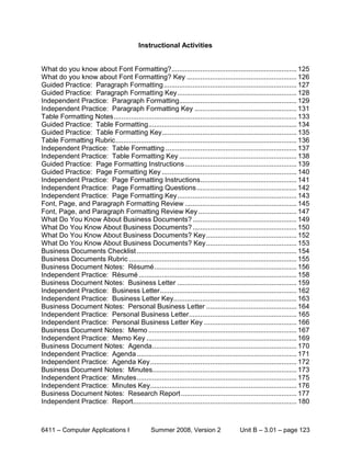 Instructional Activities


What do you know about Font Formatting?................................................................. 125
What do you know about Font Formatting? Key ......................................................... 126
Guided Practice: Paragraph Formatting ..................................................................... 127
Guided Practice: Paragraph Formatting Key .............................................................. 128
Independent Practice: Paragraph Formatting............................................................. 129
Independent Practice: Paragraph Formatting Key ..................................................... 131
Table Formatting Notes ............................................................................................... 133
Guided Practice: Table Formatting ............................................................................. 134
Guided Practice: Table Formatting Key...................................................................... 135
Table Formatting Rubric .............................................................................................. 136
Independent Practice: Table Formatting .................................................................... 137
Independent Practice: Table Formatting Key ............................................................. 138
Guided Practice: Page Formatting Instructions .......................................................... 139
Guided Practice: Page Formatting Key ...................................................................... 140
Independent Practice: Page Formatting Instructions .................................................. 141
Independent Practice: Page Formatting Questions .................................................... 142
Independent Practice: Page Formatting Key .............................................................. 143
Font, Page, and Paragraph Formatting Review .......................................................... 145
Font, Page, and Paragraph Formatting Review Key ................................................... 147
What Do You Know About Business Documents? ...................................................... 149
What Do You Know About Business Documents? ...................................................... 150
What Do You Know About Business Documents? Key ............................................... 152
What Do You Know About Business Documents? Key ............................................... 153
Business Documents Checklist ................................................................................... 154
Business Documents Rubric ....................................................................................... 155
Business Document Notes: Résumé .......................................................................... 156
Independent Practice: Résumé .................................................................................. 158
Business Document Notes: Business Letter .............................................................. 159
Independent Practice: Business Letter ....................................................................... 162
Independent Practice: Business Letter Key................................................................ 163
Business Document Notes: Personal Business Letter ............................................... 164
Independent Practice: Personal Business Letter........................................................ 165
Independent Practice: Personal Business Letter Key ................................................ 166
Business Document Notes: Memo ............................................................................. 167
Independent Practice: Memo Key .............................................................................. 169
Business Document Notes: Agenda ........................................................................... 170
Independent Practice: Agenda ................................................................................... 171
Independent Practice: Agenda Key ............................................................................ 172
Business Document Notes: Minutes........................................................................... 173
Independent Practice: Minutes ................................................................................... 175
Independent Practice: Minutes Key ............................................................................ 176
Business Document Notes: Research Report ............................................................ 177
Independent Practice: Report..................................................................................... 180



6411 – Computer Applications I                   Summer 2008, Version 2                   Unit B – 3.01 – page 123
 