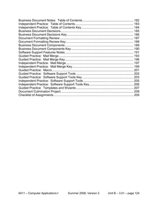 Business Document Notes: Table of Contents ........................................................... 182
Independent Practice: Table of Contents ................................................................... 183
Independent Practice: Table of Contents Key ............................................................ 184
Business Document Decisions .................................................................................... 185
Business Document Decisions Key ............................................................................. 186
Document Formatting Review ..................................................................................... 187
Document Formatting Review Key .............................................................................. 188
Business Document Components ............................................................................... 189
Business Document Components Key ........................................................................ 190
Software Support Features Notes ............................................................................... 191
Guided Practice: Mail Merge ...................................................................................... 193
Guided Practice: Mail Merge Key ............................................................................... 196
Independent Practice: Mail Merge .............................................................................. 197
Independent Practice: Mail Merge Key....................................................................... 199
Guided Practice: Macro .............................................................................................. 201
Guided Practice: Software Support Tools .................................................................. 202
Guided Practice: Software Support Tools Key ........................................................... 203
Independent Practice: Software Support Tools .......................................................... 205
Independent Practice: Software Support Tools Key ................................................... 206
Guided Practice: Templates and Wizards .................................................................. 207
Document Culmination Project .................................................................................... 208
Checklist of Assignments ............................................................................................ 209




6411 – Computer Applications I                   Summer 2008, Version 2                  Unit B – 3.01 – page 124
 