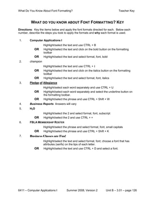 What Do You Know About Font Formatting?                                             Teacher Key



          WHAT DO YOU KNOW ABOUT FONT FORMATTING? KEY
Directions: Key the items below and apply the font formats directed for each. Below each
number, describe the steps you took to apply the formats and why each format is used.

1.       Computer Applications I
                    Highlight/select the text and use CTRL + B
            OR      Highlight/select the text and click on the bold button on the formatting
                    toolbar
            OR      Highlight/select the text and select format, font, bold
2.       champion
                    Highlight/select the text and use CTRL + I
            OR      Highlight/select the text and click on the italics button on the formatting
                    toolbar
            OR      Highlight/select the text and select format, font, italics
3.       Pledge of Allegiance
                    Highlight/select each word separately and use CTRL + U
            OR      Highlight/select each word separately and select the underline button on
                    the formatting toolbar.
            OR      Highlight/select the phrase and use CTRL + Shift + W
4.       Business Reports Answers will vary
5.       H2O
                    Highlight/select the 2 and select format, font, subscript
            OR      Highlight/select the 2 and use CTRL + =
6.       FBLA MEMBERSHIP ROSTER
                    Highlight/select the phrase and select format, font, small capitals
            OR      Highlight/select the phrase and use CTRL + Shift + K
7.       Business Classes are Fun!
                    Highlight/select the text and select format, font; choose a font that has
                    attributes (serifs) on the tips of each letter.
            OR      Highlight/select the text and use CTRL + D and select a font.




6411 – Computer Applications I          Summer 2008, Version 2             Unit B – 3.01 – page 126
 