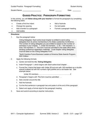 Guided Practice: Paragraph Formatting                                                                Student Activity

Student Name:                                                  Period:                          Date:


                GUIDED PRACTICE: PARAGRAPH FORMATTING
In this activity, you will follow along with your teacher to format the paragraphs by completing
the following tasks:
•      Create a first line indent                               •        Add a footnote
•      Change line spacing                                      •        Cut and paste
•      Add a border to a paragraph                              •        Format a paragraph heading
•      Add bullets
Directions:
1.     Key the paragraph below
            Voting Delegates Each active local chapter is entitled to send voting
            delegates from its active membership to the State Leadership Conference.
            The number of voting delegates you are entitled is based on the number of
            members in your chapter. 1. Under 50 members 2, 50 – 100 members 3,
            Over 100 members 4. This form must be submitted to the state office when
            sending conference registration materials. Local chapter voting delegates
            must be listed on the Voting Delegates Form.
            1
             North Carolina Future Business Leaders of America State Awards Program,
            2001 Edition
2.     Apply the following formats:
       a. Center and bold the title, Voting Delegates
       b. Indent Paragraph 1, which begins with Each active local chapter . . .
       c. Format the 3 items that begin with Under 50 and end with 100 members as a double-
          spaced bulleted list with the numbers right justified and a dot leader tab. See
          example below:
                  Under 50 members ...................................................................2
       d. Paragraph 2 begins with This form must be submitted . . .
       e. Add a border around the title
       f.   Add the footnote
       g. Cut the first sentence in paragraph two and paste it at the end of the paragraph
       h. Select and apply a format style for the paragraph heading
3.     Save and submit according to teacher instructions.




6411 – Computer Applications I                Summer 2008, Version 2                     Unit B – 3.01 – page 127
 