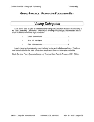 Guided Practice: Paragraph Formatting                                                      Teacher Key



           GUIDED PRACTICE: PARAGRAPH FORMATTING KEY



                                Voting Delegates
    Each active local chapter is entitled to send voting delegates from its active membership to
the State Leadership Conference. The number of voting delegates you are entitled is based
on the number of members in your chapter.1

              o      Under 50 members ..................................................... 2

              o      50 – 100 members ..................................................... 3

              o      Over 100 members...................................................... 4

  Local chapter voting delegates must be listed on the Voting Delegates Form. This form
must be submitted to the state office when sending conference registration materials.
1
 North Carolina Future Business Leaders of America State Awards Program, 2001 Edition.




6411 – Computer Applications I             Summer 2008, Version 2                   Unit B – 3.01 – page 128
 
