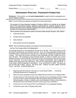 Independent Practice: Paragraph Formatting                                            Student Activity

Student Name:                                           Period:                   Date:


              INDEPENDENT PRACTICE: PARAGRAPH FORMATTING
Directions: In this activity, you will work independently to apply formats to paragraphs and
answer related questions.

Part I: Key the following paragraph and apply the formats listed below.

     The purpose of Future Business Leaders of America (FBLA) is to provide as an integral
     part of the instructional program additional opportunities for students (grades 6-12) in
     business education and to develop vocational and career supportive competencies and to
     promote civic and personal responsibilities.1
     1
     North Carolina Future Business Leaders of America State Awards Program, 2001 Edition
 1.       Indent the first line

 2.       Double space the paragraph

 3.       Add a footnote

 4.       Add a border around the paragraph

Part II: Key the following paragraph and apply the formats listed below.
     Are You Too Young to Plan Your Retirement?
The average American is now expected to live into his or her 80s. That means that you could
be living on retirement for up to a third of your life. True, your living expenses are likely to be
somewhat lower in retirement than they are now, while you are working and perhaps raising
a family. Think about the money it will take to live comfortably and then multiply it by 20 or
even 30 years. But according to many financial experts, in order to maintain your current
standard of living, you will need 60 to 80 percent of your final working income for every year
of your retirement. It’s a big number and it won’t happen automatically. Don’t forget about
inflation when planning for your retirement. The cost of a movie ticket in 2000 was $9.00. A
movie ticket in 2025 is expected to cost $28.81. A car cost $16,615 in 2000. The same car
will cost $53,180 in 2025. Source: NC 401(k) Plan: Helping You Bild a Better Financial
Future. July 2004. Prudential Retirement.


1.        Beginning with the sentence “The cost of a movie ticket in 2000 . . .,” format the
          remaining sentences as a bulleted list
2.        Select the entire paragraph (except the bulleted list) and format it as a hanging indent.
3.        Cut the sentence “Think about the money it will take to live comfortably and then multiply
          it by 20 or even 30 years” and paste it after the sentence “But according to many
          financial experts, in order to maintain your current standard of living, you will need 60 to
          80 percent of your final working income for every year of your retirement.”
4.        Format “Are You Too Young to Plan Your Retirement?” as a paragraph heading.
5.        Format the source note in hanging indent style



6411 – Computer Applications I             Summer 2008, Version 2           Unit B – 3.01 – page 129
 