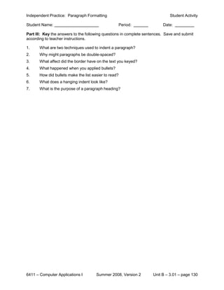 Independent Practice: Paragraph Formatting                                    Student Activity

Student Name:                                      Period:                Date:

Part III: Key the answers to the following questions in complete sentences. Save and submit
according to teacher instructions.

1.     What are two techniques used to indent a paragraph?
2.     Why might paragraphs be double-spaced?
3.     What affect did the border have on the text you keyed?
4.     What happened when you applied bullets?
5.     How did bullets make the list easier to read?
6.     What does a hanging indent look like?
7.     What is the purpose of a paragraph heading?




6411 – Computer Applications I         Summer 2008, Version 2        Unit B – 3.01 – page 130
 
